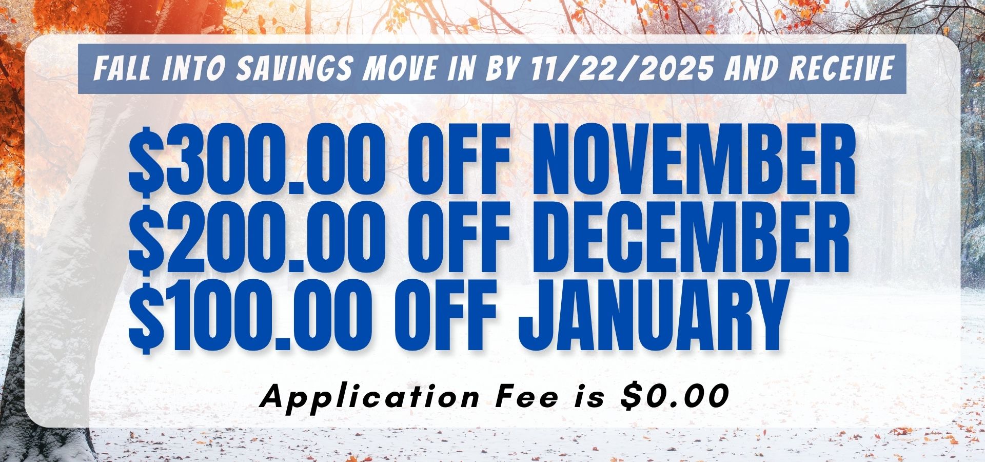 Fall Into savings move in by 11/22/2025 and receive the following savings. $300.00 off November $200.00 off December $100.00 off January Application Fee is $0.00